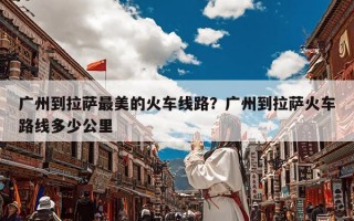 广州到拉萨最美的火车线路？广州到拉萨火车路线多少公里