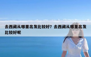 去西藏从哪里出发比较好？去西藏从哪里出发比较好呢