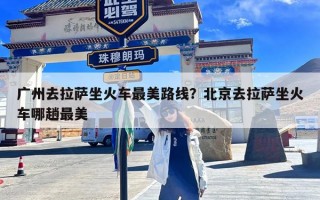 广州去拉萨坐火车最美路线？北京去拉萨坐火车哪趟最美