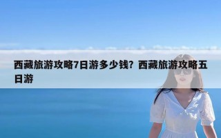 西藏旅游攻略7日游多少钱？西藏旅游攻略五日游