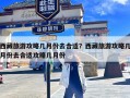 西藏旅游攻略几月份去合适？西藏旅游攻略几月份去合适攻略几月份