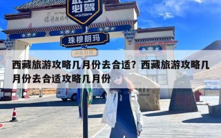 西藏旅游攻略几月份去合适？西藏旅游攻略几月份去合适攻略几月份
