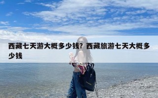 西藏七天游大概多少钱？西藏旅游七天大概多少钱