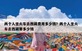 两个人坐火车去西藏费用多少钱？两个人坐火车去西藏要多少钱
