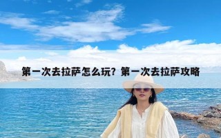 第一次去拉萨怎么玩？第一次去拉萨攻略