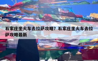 石家庄坐火车去拉萨攻略？石家庄坐火车去拉萨攻略最新