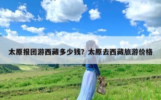 太原报团游西藏多少钱？太原去西藏旅游价格