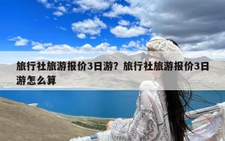 旅行社旅游报价3日游？旅行社旅游报价3日游怎么算