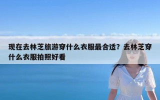 现在去林芝旅游穿什么衣服最合适？去林芝穿什么衣服拍照好看