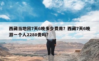 西藏当地团7天6晚多少费用？西藏7天6晚游一个人2280贵吗?
