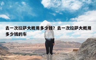 去一次拉萨大概用多少钱？去一次拉萨大概用多少钱的车
