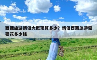 西藏旅游情侣大概预算多少？情侣西藏旅游需要花多少钱