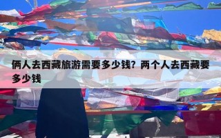 俩人去西藏旅游需要多少钱？两个人去西藏要多少钱