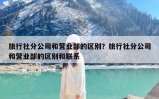 旅行社分公司和营业部的区别？旅行社分公司和营业部的区别和联系