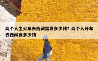 两个人坐火车去西藏需要多少钱？两个人开车去西藏要多少钱