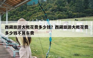 西藏旅游大概花费多少钱？西藏旅游大概花费多少钱不算车费