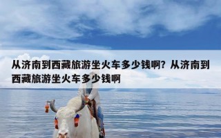 从济南到西藏旅游坐火车多少钱啊？从济南到西藏旅游坐火车多少钱啊