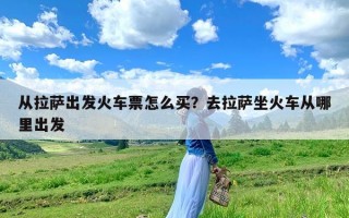 从拉萨出发火车票怎么买？去拉萨坐火车从哪里出发