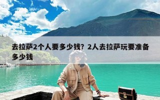 去拉萨2个人要多少钱？2人去拉萨玩要准备多少钱