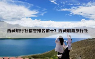 西藏旅行社信誉排名前十？西藏旅游旅行社