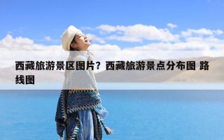 西藏旅游景区图片？西藏旅游景点分布图 路线图