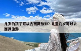 几岁的孩子可以去西藏旅游？儿童几岁可以去西藏旅游