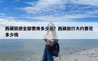 西藏旅游全部费用多少元？西藏旅行大约要花多少钱