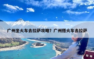 广州坐火车去拉萨攻略？广州搭火车去拉萨