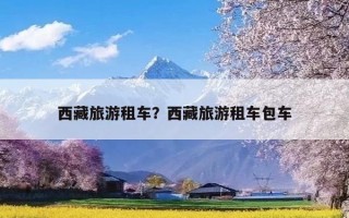 西藏旅游租车？西藏旅游租车包车