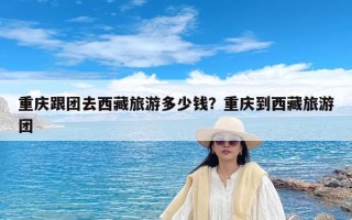 重庆跟团去西藏旅游多少钱？重庆到西藏旅游团
