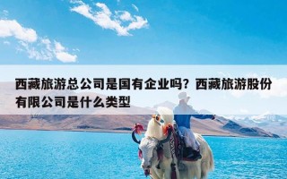 西藏旅游总公司是国有企业吗？西藏旅游股份有限公司是什么类型