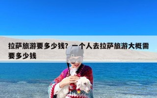拉萨旅游要多少钱？一个人去拉萨旅游大概需要多少钱