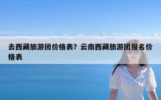 去西藏旅游团价格表？云南西藏旅游团报名价格表