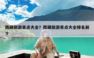 西藏旅游景点大全？西藏旅游景点大全排名前十