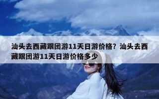 汕头去西藏跟团游11天日游价格？汕头去西藏跟团游11天日游价格多少