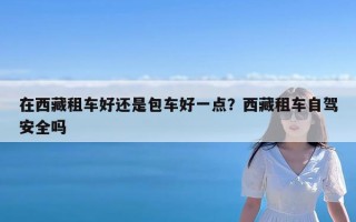 在西藏租车好还是包车好一点？西藏租车自驾安全吗