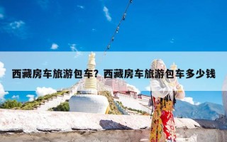 西藏房车旅游包车？西藏房车旅游包车多少钱