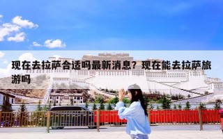 现在去拉萨合适吗最新消息？现在能去拉萨旅游吗