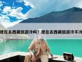 现在去西藏旅游冷吗？现在去西藏旅游冷不冷