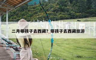 二月带孩子去西藏？带孩子去西藏旅游