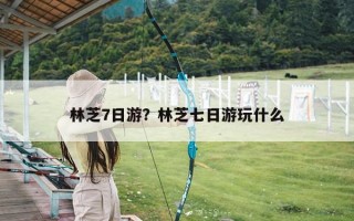 林芝7日游？林芝七日游玩什么