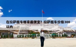 在拉萨租车哪家最便宜？拉萨租车价格300以内