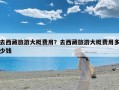 去西藏旅游大概费用？去西藏旅游大概费用多少钱