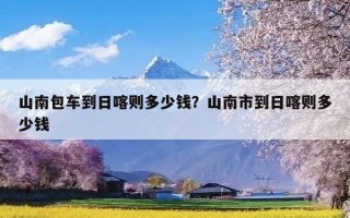 山南包车到日喀则多少钱？山南市到日喀则多少钱