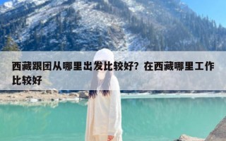 西藏跟团从哪里出发比较好？在西藏哪里工作比较好
