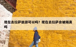 现在去拉萨旅游可以吗？现在去拉萨会被隔离吗