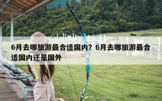 6月去哪旅游最合适国内？6月去哪旅游最合适国内还是国外