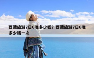西藏旅游7日6晚多少钱？西藏旅游7日6晚多少钱一次