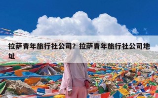 拉萨青年旅行社公司？拉萨青年旅行社公司地址