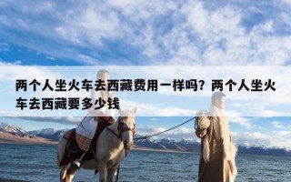 两个人坐火车去西藏费用一样吗？两个人坐火车去西藏要多少钱